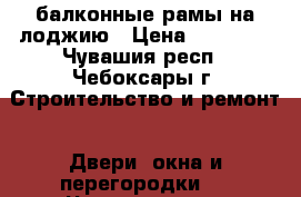 балконные рамы на лоджию › Цена ­ 10 000 - Чувашия респ., Чебоксары г. Строительство и ремонт » Двери, окна и перегородки   . Чувашия респ.